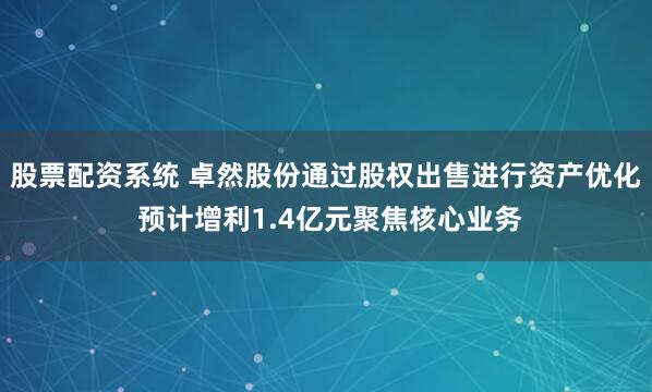 股票配资系统 卓然股份通过股权出售进行资产优化 预计增利1.4亿元聚焦核心业务