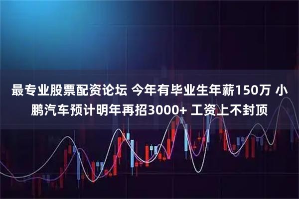 最专业股票配资论坛 今年有毕业生年薪150万 小鹏汽车预计明年再招3000+ 工资上不封顶