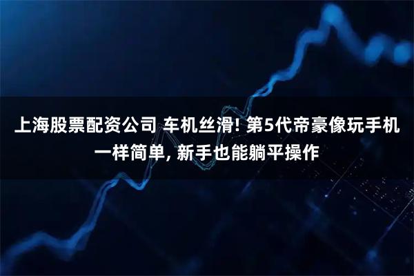 上海股票配资公司 车机丝滑! 第5代帝豪像玩手机一样简单, 新手也能躺平操作