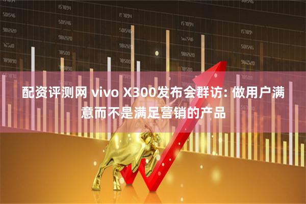 配资评测网 vivo X300发布会群访: 做用户满意而不是满足营销的产品