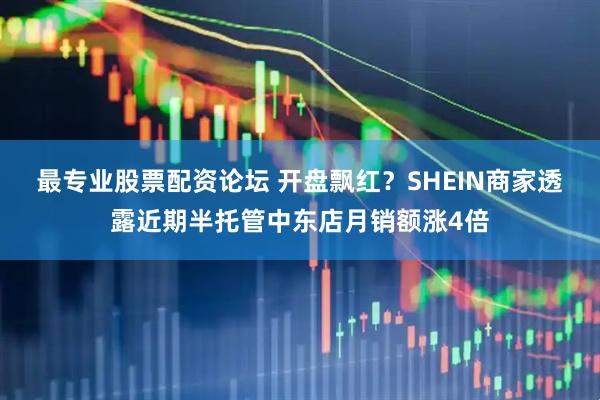最专业股票配资论坛 开盘飘红？SHEIN商家透露近期半托管中东店月销额涨4倍