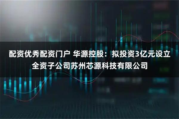 配资优秀配资门户 华源控股：拟投资3亿元设立全资子公司苏州芯源科技有限公司