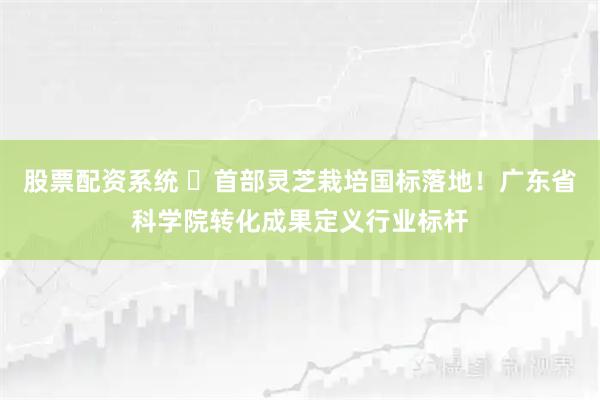 股票配资系统 ​首部灵芝栽培国标落地！广东省科学院转化成果定义行业标杆