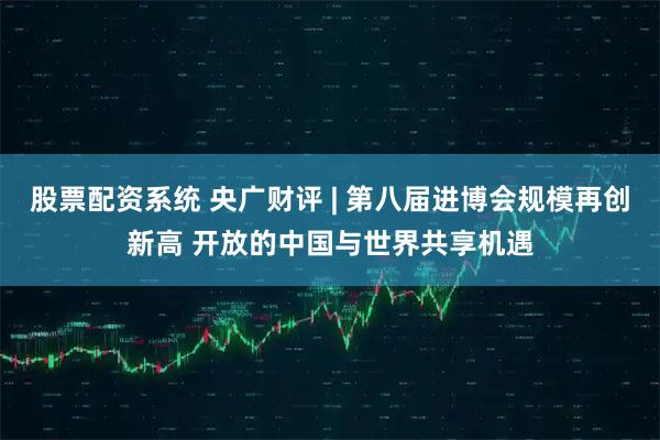 股票配资系统 央广财评 | 第八届进博会规模再创新高 开放的中国与世界共享机遇