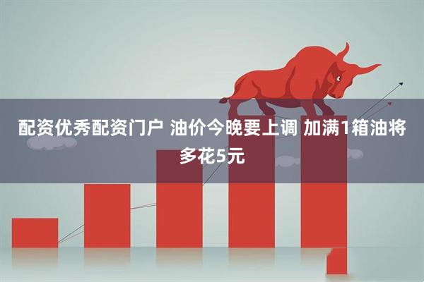 配资优秀配资门户 油价今晚要上调 加满1箱油将多花5元