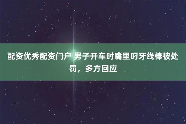 配资优秀配资门户 男子开车时嘴里叼牙线棒被处罚，多方回应