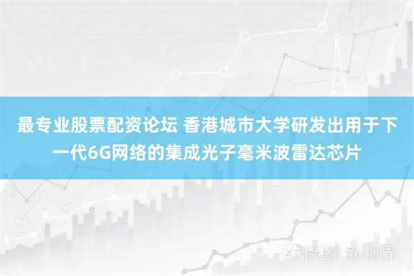 最专业股票配资论坛 香港城市大学研发出用于下一代6G网络的集成光子毫米波雷达芯片