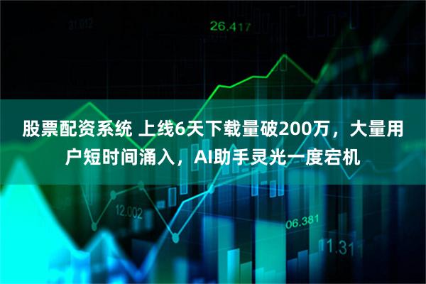 股票配资系统 上线6天下载量破200万，大量用户短时间涌入，AI助手灵光一度宕机