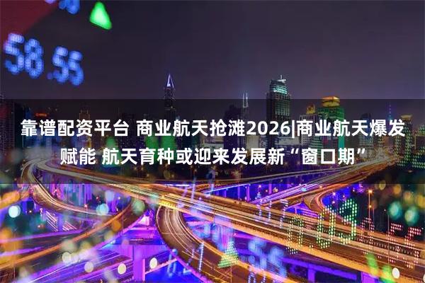 靠谱配资平台 商业航天抢滩2026|商业航天爆发赋能 航天育种或迎来发展新“窗口期”
