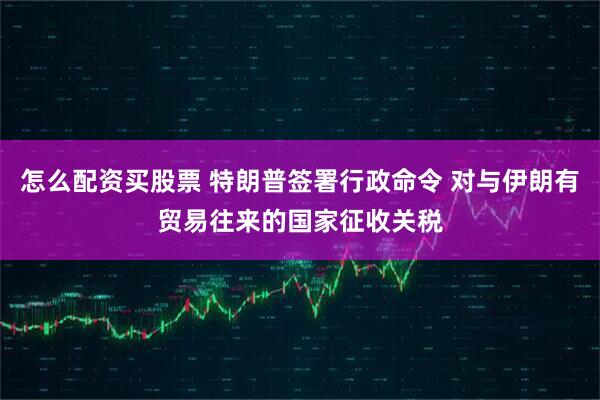 怎么配资买股票 特朗普签署行政命令 对与伊朗有贸易往来的国家征收关税