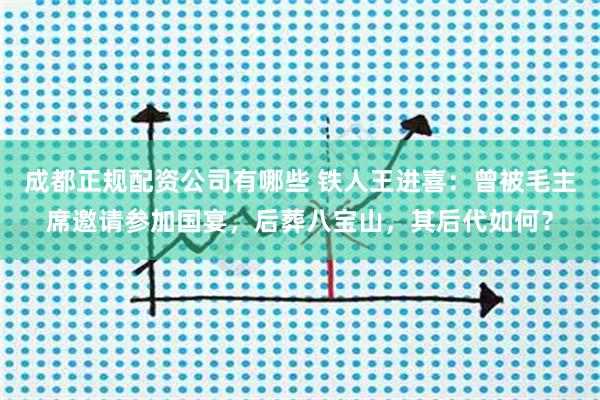 成都正规配资公司有哪些 铁人王进喜：曾被毛主席邀请参加国宴，后葬八宝山，其后代如何？