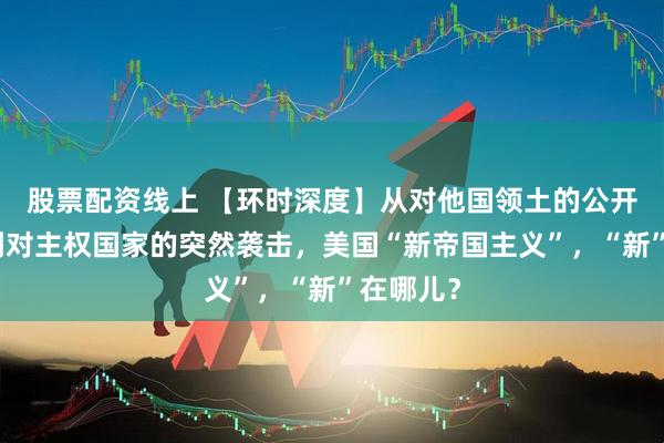 股票配资线上 【环时深度】从对他国领土的公开觊觎，到对主权国家的突然袭击，美国“新帝国主义”，“新”在哪儿？