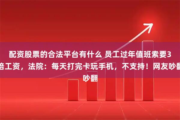 配资股票的合法平台有什么 员工过年值班索要3倍工资，法院：每天打完卡玩手机，不支持！网友吵翻