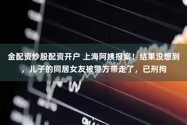 金配资炒股配资开户 上海阿姨报案！结果没想到，儿子的同居女友被警方带走了，已刑拘