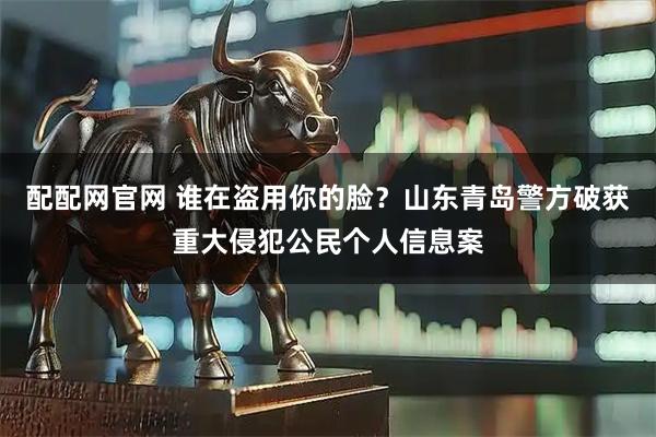 配配网官网 谁在盗用你的脸？山东青岛警方破获重大侵犯公民个人信息案