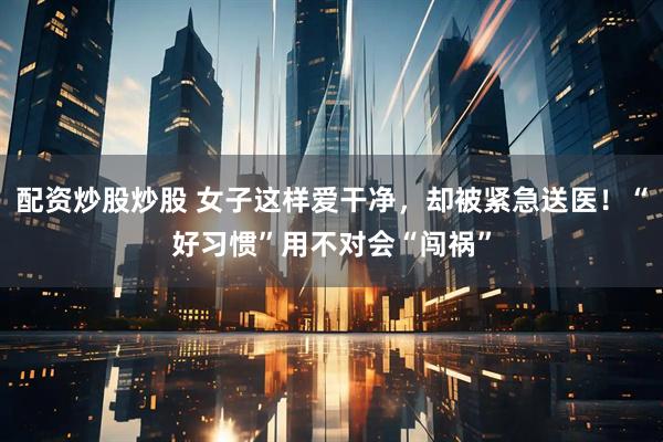 配资炒股炒股 女子这样爱干净，却被紧急送医！“好习惯”用不对会“闯祸”