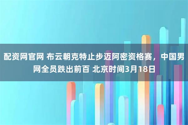 配资网官网 布云朝克特止步迈阿密资格赛，中国男网全员跌出前百 北京时间3月18日