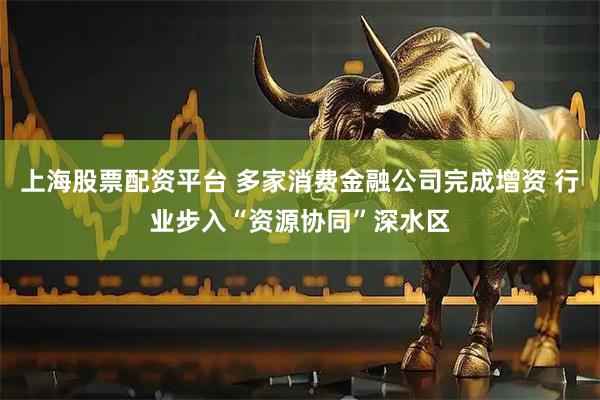上海股票配资平台 多家消费金融公司完成增资 行业步入“资源协同”深水区