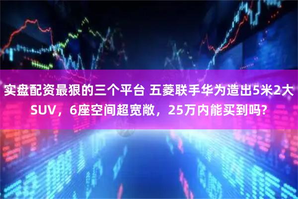 实盘配资最狠的三个平台 五菱联手华为造出5米2大SUV，6座空间超宽敞，25万内能买到吗?