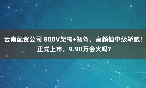 云南配资公司 800V架构+智驾，高颜值中级轿跑! 正式上市，9.98万会火吗?