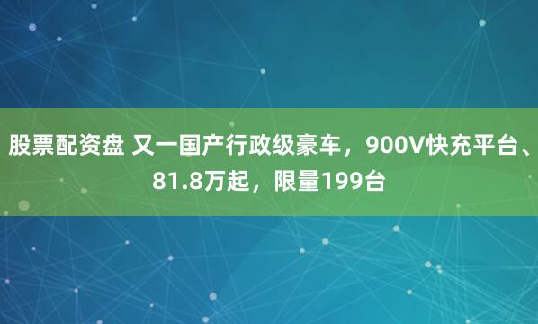 股票配资盘 又一国产行政级豪车，900V快充平台、81.8万起，限量199台