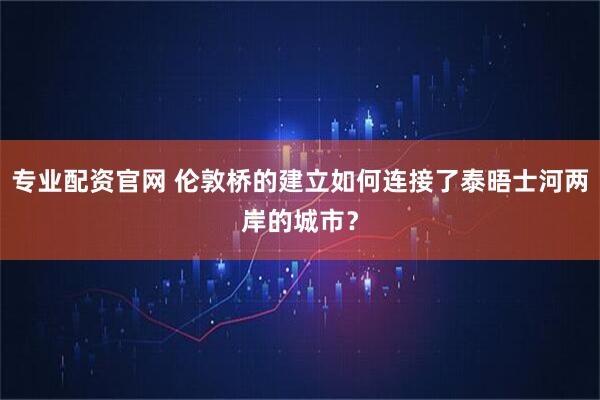 专业配资官网 伦敦桥的建立如何连接了泰晤士河两岸的城市？
