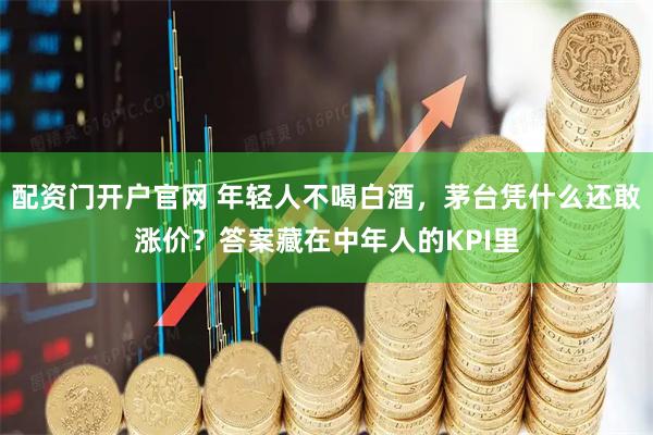 配资门开户官网 年轻人不喝白酒,茅台凭什么还敢涨价?答案藏在中年人的KPI里