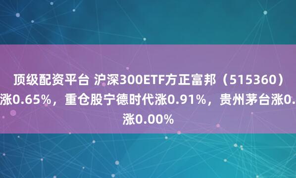 顶级配资平台 沪深300ETF方正富邦（515360）开盘涨0.65%，重仓股宁德时代涨0.91%，贵州茅台涨0.00%
