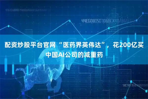 配资炒股平台官网 “医药界英伟达”，花200亿买中国AI公司的减重药