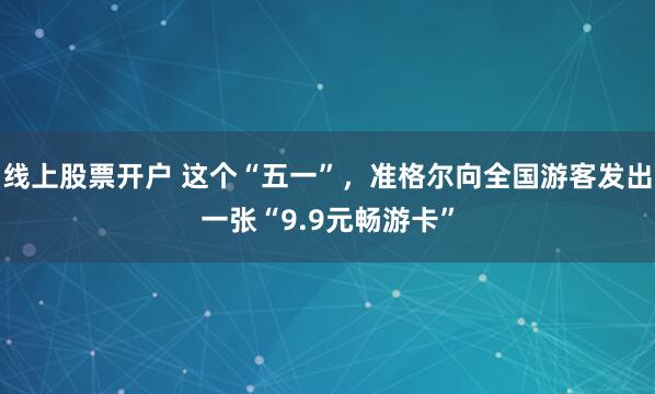 线上股票开户 这个“五一”，准格尔向全国游客发出一张“9.9元畅游卡”