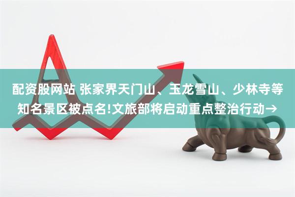 配资股网站 张家界天门山、玉龙雪山、少林寺等知名景区被点名!文旅部将启动重点整治行动→