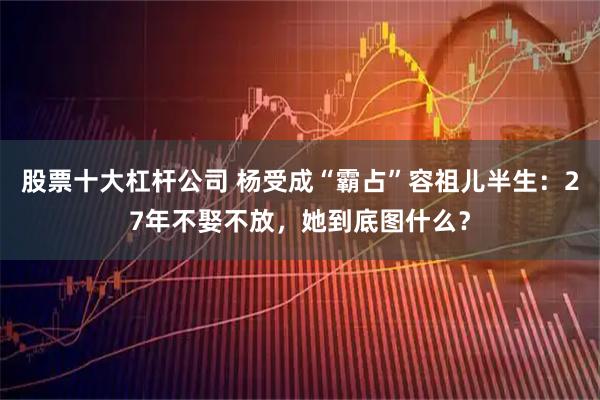 股票十大杠杆公司 杨受成“霸占”容祖儿半生：27年不娶不放，她到底图什么？
