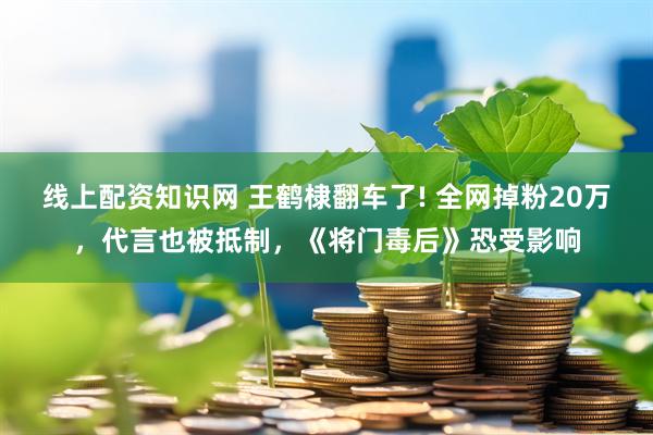 线上配资知识网 王鹤棣翻车了! 全网掉粉20万，代言也被抵制，《将门毒后》恐受影响
