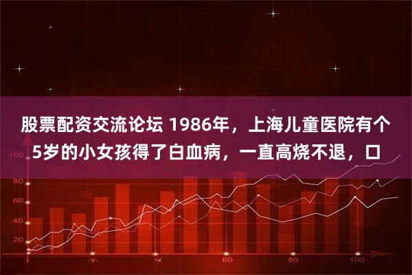 股票配资交流论坛 1986年，上海儿童医院有个5岁的小女孩得了白血病，一直高烧不退，口
