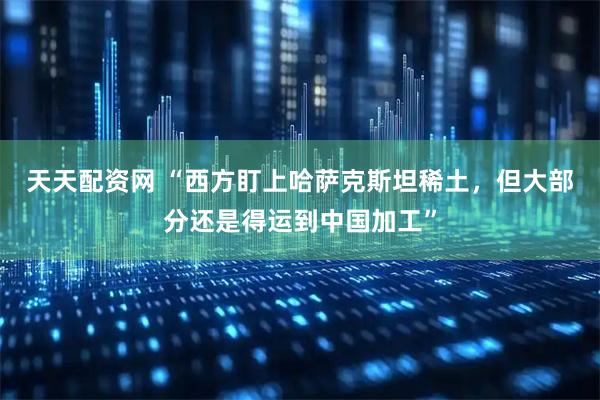 天天配资网 “西方盯上哈萨克斯坦稀土，但大部分还是得运到中国加工”