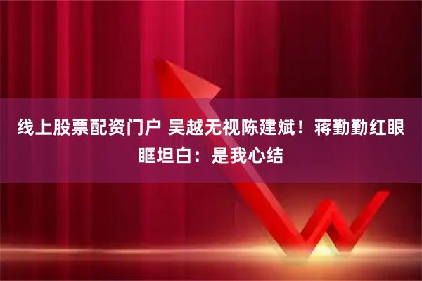 线上股票配资门户 吴越无视陈建斌！蒋勤勤红眼眶坦白：是我心结
