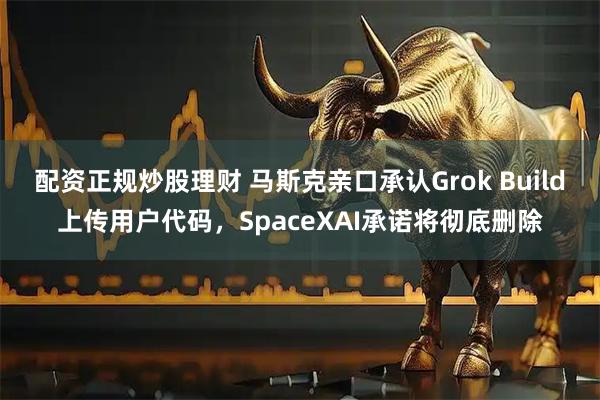配资正规炒股理财 马斯克亲口承认Grok Build上传用户代码，SpaceXAI承诺将彻底删除