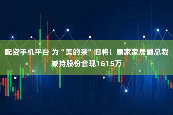 配资手机平台 为“美的系”旧将！顾家家居副总裁减持股份套现1615万