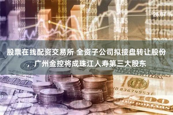 股票在线配资交易所 全资子公司拟接盘转让股份，广州金控将成珠江人寿第三大股东